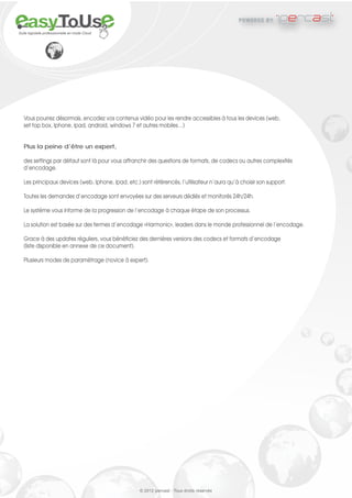 powered by         international


Suite logicielle professionnelle en mode Cloud




   Vous pourrez désormais, encodez vos contenus vidéo pour les rendre accessibles à tous les devices (web,
   set top box, Iphone, Ipad, android, windows 7 et autres mobiles…)


   Plus la peine d’être un expert,

   des settings par défaut sont là pour vous affranchir des questions de formats, de codecs ou autres complexités
   d’encodage.

   Les principaux devices (web, Iphone, Ipad, etc.) sont référencés, l’utilisateur n’aura qu’à choisir son support.

   Toutes les demandes d’encodage sont envoyées sur des serveurs dédiés et monitorés 24h/24h.

   Le système vous informe de la progression de l’encodage à chaque étape de son processus.

   La solution est basée sur des fermes d’encodage «Harmonic», leaders dans le monde professionnel de l’encodage.

   Grace à des updates réguliers, vous bénéficiez des dernières versions des codecs et formats d’encodage
   (liste disponible en annexe de ce document).

   Plusieurs modes de paramétrage (novice à expert).




                                                    © 2012 ipercast - Tous droits réservés
 