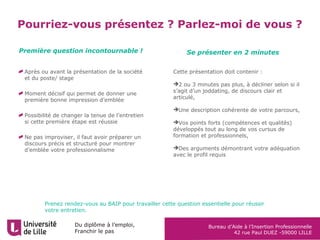 Du diplôme à l’emploi,
Franchir le pas
Bureau d’Aide à l’Insertion Professionnelle
42 rue Paul DUEZ -59000 LILLE
Pourriez-vous présentez ? Parlez-moi de vous ?
Après ou avant la présentation de la société
et du poste/ stage
Moment décisif qui permet de donner une
première bonne impression d’emblée
Possibilité de changer la tenue de l’entretien
si cette première étape est réussie
Ne pas improviser, il faut avoir préparer un
discours précis et structuré pour montrer
d’emblée votre professionnalisme
Cette présentation doit contenir :
2 ou 3 minutes pas plus, à décliner selon si il
s’agit d’un joddating, de discours clair et
articulé,
Une description cohérente de votre parcours,
Vos points forts (compétences et qualités)
développés tout au long de vos cursus de
formation et professionnels,
Des arguments démontrant votre adéquation
avec le profil requis
Première question incontournable ! Se présenter en 2 minutes
Prenez rendez-vous au BAIP pour travailler cette question essentielle pour réussir
votre entretien.
 
