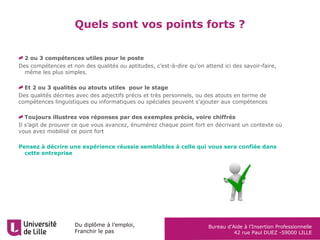 Du diplôme à l’emploi,
Franchir le pas
Bureau d’Aide à l’Insertion Professionnelle
42 rue Paul DUEZ -59000 LILLE
Quels sont vos points forts ?
2 ou 3 compétences utiles pour le poste
Des compétences et non des qualités ou aptitudes, c’est-à-dire qu’on attend ici des savoir-faire,
même les plus simples.
Et 2 ou 3 qualités ou atouts utiles pour le stage
Des qualités décrites avec des adjectifs précis et très personnels, ou des atouts en terme de
compétences linguistiques ou informatiques ou spéciales peuvent s’ajouter aux compétences
Toujours illustrez vos réponses par des exemples précis, voire chiffrés
Il s’agit de prouver ce que vous avancez, énumérez chaque point fort en décrivant un contexte où
vous avez mobilisé ce point fort
Pensez à décrire une expérience réussie semblables à celle qui vous sera confiée dans
cette entreprise
 