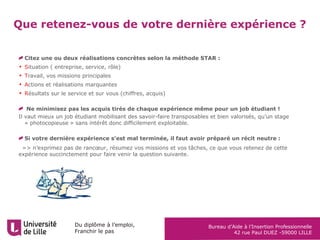 Du diplôme à l’emploi,
Franchir le pas
Bureau d’Aide à l’Insertion Professionnelle
42 rue Paul DUEZ -59000 LILLE
Que retenez-vous de votre dernière expérience ?
Citez une ou deux réalisations concrètes selon la méthode STAR :
• Situation ( entreprise, service, rôle)
• Travail, vos missions principales
• Actions et réalisations marquantes
• Résultats sur le service et sur vous (chiffres, acquis)
Ne minimisez pas les acquis tirés de chaque expérience même pour un job étudiant !
Il vaut mieux un job étudiant mobilisant des savoir-faire transposables et bien valorisés, qu’un stage
« photocopieuse » sans intérêt donc difficilement exploitable.
Si votre dernière expérience s’est mal terminée, il faut avoir préparé un récit neutre :
•=> n’exprimez pas de rancœur, résumez vos missions et vos tâches, ce que vous retenez de cette
expérience succinctement pour faire venir la question suivante.
 