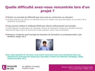 Du diplôme à l’emploi,
Franchir le pas
Bureau d’Aide à l’Insertion Professionnelle
42 rue Paul DUEZ -59000 LILLE
Quelle difficulté avez-vous rencontrée lors d’un
projet ?
Choisir un exemple de difficulté que vous avez pu contourner ou résoudre
Il est plus judicieux de décrire un exemple concret sur lequel vous avez été acteur ou co auteur de la
résolution du problème
Vous pouvez utiliser la méthode STAR pour décrire efficacement cet exemple
Il suffit d’ajouter la description de l’obstacle, l’action de résolution menée et le résultat final pour
répondre de façon claire et structurée à cette question, brève mais consistante.
Pensez à n’importe quel exemple de situation de formation ou professionnelle ( job
étudiant, stage, etc.)
Avec cette question le recruteur veut savoir comment vous vous comportez face aux
obstacles et quel type de ressources vous êtes à même de mobiliser (stratégie, alliés,
contournement, etc.)
 
