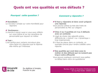 Du diplôme à l’emploi,
Franchir le pas
Bureau d’Aide à l’Insertion Professionnelle
42 rue Paul DUEZ -59000 LILLE
Quels ont vos qualités et vos défauts ?
Honnêteté :
Le recruteur compte sur votre honnêteté pour
répondre
Pertinence :
Il cherche à savoir aussi si vous avez réfléchi
sur vous-même et sur les caractères de
personnalité que requiert ce métier
Test :
C’est parfois pour certains recruteurs plus
votre façon d’y répondre que la réponse
elle-même qui l’intéresse
Pourquoi cette question ? Comment y répondre ?
Il faut y répondre et donc avoir préparé
une réponse
Vous pouvez utiliser la liste des traits de
personnalité du PEC sur Lilagora
Citez 2 ou 3 qualités et 2 ou 3 défauts
avec un contexte
Il s’agit de choisir des adjectifs précis,
différents de « motivé » ou « dynamique »
trop impersonnels.
Et il faut les placer dans un contexte, un
exemple concret pour rendre crédible votre
réponse
Des qualités qui vont bien avec le
métier et des défauts qui ne nuisent pas
trop à votre efficacité
Vous pouvez expliquez comment vous palliez
ce défaut dans votre vie quotidienne
 