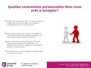 Du diplôme à l’emploi,
Franchir le pas
Bureau d’Aide à l’Insertion Professionnelle
42 rue Paul DUEZ -59000 LILLE
Quelles contraintes personnelles êtes-vous
prêt à accepter?
Il faut être surtout honnête sur vos contraintes
réelles pour ne pas accepter une situation
impossible à tenir sur le long terme
Vous devez aussi vous montrer arrangeant et
conciliant au moins des besoins ponctuels ou
pour nécessité de service et d’activité
Les contraintes les plus fréquentes sont des
déplacements, des horaires décalés, une
nécessité de formation régulière, une mobilité
prévue à moyen terme.
Il faut trouver un accord gagnant-gagnant pour
le recruteur et vous
 
