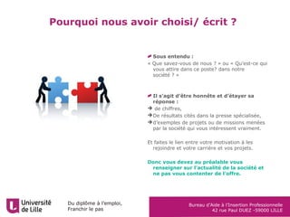 Du diplôme à l’emploi,
Franchir le pas
Bureau d’Aide à l’Insertion Professionnelle
42 rue Paul DUEZ -59000 LILLE
Pourquoi nous avoir choisi/ écrit ?
Sous entendu :
« Que savez-vous de nous ? » ou « Qu’est-ce qui
vous attire dans ce poste? dans notre
société ? »
Il s’agit d’être honnête et d’étayer sa
réponse :
 de chiffres,
De résultats cités dans la presse spécialisée,
d’exemples de projets ou de missions menées
par la société qui vous intéressent vraiment.
Et faites le lien entre votre motivation à les
rejoindre et votre carrière et vos projets.
Donc vous devez au préalable vous
renseigner sur l’actualité de la société et
ne pas vous contenter de l’offre.
 