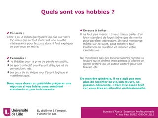 Du diplôme à l’emploi,
Franchir le pas
Bureau d’Aide à l’Insertion Professionnelle
42 rue Paul DUEZ -59000 LILLE
Quels sont vos hobbies ?
Erreurs à éviter :
Il ne faut pas mentir ! Il vaut mieux parler d’un
loisir standard de façon brève que de mentir
pour paraître intéressant. Un seul mensonge
même sur ce sujet, peut remettre tout
l’entretien en question et éliminer votre
candidature.
Ne minimisez pas des loisirs courants comme la
lecture ou le cinéma mais pensez à décrire un
genre préféré ou un auteur admiré pour son
travail, etc.
De manière générale, il ne s’agit pas non
plus de raconter sa vie, son œuvre, sa
passion dévorante, il faut être assez bref
car vous êtes en situation professionnelle.
Conseils :
Citez 1 ou 2 loisirs qui figurent ou pas sur votre
CV, mais qui surtout montrent une qualité
intéressante pour le poste donc il faut expliquer
ce que vous en retirez
Exemples :
 le théâtre pour la prise de parole en public,
Le sport collectif pour l’esprit d’équipe et de
compétition, etc.
Les jeux de stratégie pour l’esprit logique et
mathématique.
Donc vous devez au préalable préparer une
réponse si vos loisirs vous semblent
standards et peu intéressants.
 