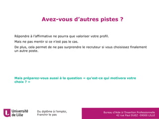 Du diplôme à l’emploi,
Franchir le pas
Bureau d’Aide à l’Insertion Professionnelle
42 rue Paul DUEZ -59000 LILLE
Avez-vous d’autres pistes ?
Répondre à l’affirmative ne pourra que valoriser votre profil.
Mais ne pas mentir si ce n’est pas le cas.
De plus, cela permet de ne pas surprendre le recruteur si vous choisissez finalement
un autre poste.
Mais préparez-vous aussi à la question « qu’est-ce qui motivera votre
choix ? »
 