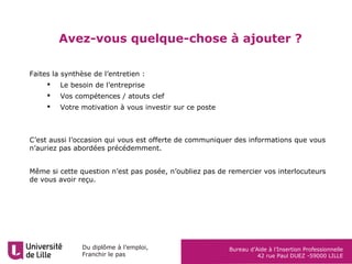 Du diplôme à l’emploi,
Franchir le pas
Bureau d’Aide à l’Insertion Professionnelle
42 rue Paul DUEZ -59000 LILLE
Avez-vous quelque-chose à ajouter ?
Faites la synthèse de l’entretien :
 Le besoin de l’entreprise
 Vos compétences / atouts clef
 Votre motivation à vous investir sur ce poste
C’est aussi l’occasion qui vous est offerte de communiquer des informations que vous
n’auriez pas abordées précédemment.
Même si cette question n’est pas posée, n’oubliez pas de remercier vos interlocuteurs
de vous avoir reçu.
 