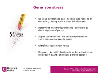 Du diplôme à l’emploi,
Franchir le pas
Bureau d’Aide à l’Insertion Professionnelle
42 rue Paul DUEZ -59000 LILLE
Gérer son stress
 Ne vous dévalorisez pas : si vous êtes reçu(e) en
entretien, c’est que vous avez été choisi(e)
 Relativisez les conséquences de l’entretien et
d’une réponse négative
 Soyez convaincu(e) : de Vos compétences et
votre adéquation avec le poste
 Entraînez-vous à voix haute
 Respirez : Activité physique la veille, exercices de
respiration avant l’entretien, pensez positif !
 
