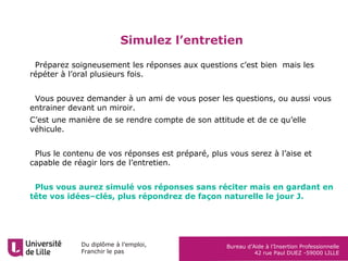 Du diplôme à l’emploi,
Franchir le pas
Bureau d’Aide à l’Insertion Professionnelle
42 rue Paul DUEZ -59000 LILLE
Simulez l’entretien
•Préparez soigneusement les réponses aux questions c’est bien mais les
répéter à l’oral plusieurs fois.
•Vous pouvez demander à un ami de vous poser les questions, ou aussi vous
entrainer devant un miroir.
C’est une manière de se rendre compte de son attitude et de ce qu’elle
véhicule.
•Plus le contenu de vos réponses est préparé, plus vous serez à l’aise et
capable de réagir lors de l’entretien.
•Plus vous aurez simulé vos réponses sans réciter mais en gardant en
tête vos idées–clés, plus répondrez de façon naturelle le jour J.
 