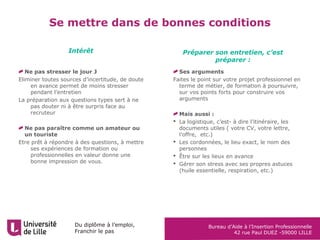 Du diplôme à l’emploi,
Franchir le pas
Bureau d’Aide à l’Insertion Professionnelle
42 rue Paul DUEZ -59000 LILLE
Ne pas stresser le jour J
Eliminer toutes sources d’incertitude, de doute
en avance permet de moins stresser
pendant l’entretien
La préparation aux questions types sert à ne
pas douter ni à être surpris face au
recruteur
Ne pas paraître comme un amateur ou
un touriste
Etre prêt à répondre à des questions, à mettre
ses expériences de formation ou
professionnelles en valeur donne une
bonne impression de vous.
Ses arguments
Faites le point sur votre projet professionnel en
terme de métier, de formation à poursuivre,
sur vos points forts pour construire vos
arguments
Mais aussi :
 La logistique, c’est- à dire l’itinéraire, les
documents utiles ( votre CV, votre lettre,
l’offre, etc.)
 Les cordonnées, le lieu exact, le nom des
personnes
 Être sur les lieux en avance
 Gérer son stress avec ses propres astuces
(huile essentielle, respiration, etc.)
Intérêt Préparer son entretien, c’est
préparer :
Se mettre dans de bonnes conditions
 