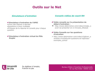 Du diplôme à l’emploi,
Franchir le pas
Bureau d’Aide à l’Insertion Professionnelle
42 rue Paul DUEZ -59000 LILLE
Outils sur le Net
Simulateur d’entretien de l’APEC
•Choix des thèmes à aborder
•Questions à choix multiples
•Critiques de la réponse et conseils pour chaque
question
Simulateur d’entretien virtuel du Pôle
Emploi
Vidéo conseils sur la présentation de
début d’entretien :
 http://www.dailymotion.com/video/x4xdpy_s
avoir-se-presenter-en-2-minutes_lifestyle
Vidéo Conseils sur les questions
d’entretien
 http://www.dailymotion.com/video/x2gbzwr_e
ntretien-d-embauche-questions-et-reponses-
exemples_school
Simulateurs d’entretien Conseils vidéos de coach RH
 