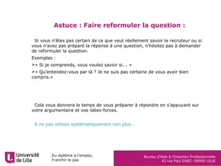Du diplôme à l’emploi,
Franchir le pas
Bureau d’Aide à l’Insertion Professionnelle
42 rue Paul DUEZ -59000 LILLE
Astuce : Faire reformuler la question :
•Si vous n’êtes pas certain de ce que veut réellement savoir le recruteur ou si
vous n’avez pas préparé la réponse à une question, n’hésitez pas à demander
de reformuler la question.
Exemples :
« Si je comprends, vous voulez savoir si…. »
« Qu’entendez-vous par là ? Je ne suis pas certaine de vous avoir bien
compris.»
•Cela vous donnera le temps de vous préparer à répondre en s’appuyant sur
votre argumentaire et vos idées-forces.
•A ne pas utiliser systématiquement non plus…
 