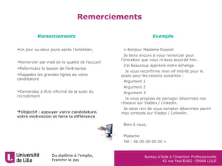 Du diplôme à l’emploi,
Franchir le pas
Bureau d’Aide à l’Insertion Professionnelle
42 rue Paul DUEZ -59000 LILLE
Remerciements
•Un jour ou deux jours après l’entretien,
•Remercier par mail de la qualité de l’accueil
•Reformulez le besoin de l’entreprise
•Rappelez les grandes lignes de votre
candidature
•Demandez à être informé de la suite du
recrutement
Objectif : appuyer votre candidature,
votre motivation et faire la différence
•« Bonjour Madame Dupont
•Je tiens encore à vous remercier pour
l'entretien que vous m'avez accordé hier.
•J'ai beaucoup apprécié notre échange.
• Je vous reconfirme mon vif intérêt pour le
poste pour les raisons suivantes :
•Argument 1
•Argument 2
•Argument 3
• Je vous propose de partager désormais nos
réseaux sur Viadeo / Linkedin.
•Je serai ravi de vous compter désormais parmi
mes contacts sur Viadeo / Linkedin.
•
•Bien à vous,
•
•Madame
•Tél : 06 00 00 00 00 »
Remerciements Exemple
 