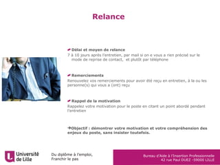 Du diplôme à l’emploi,
Franchir le pas
Bureau d’Aide à l’Insertion Professionnelle
42 rue Paul DUEZ -59000 LILLE
Relance
Délai et moyen de relance
7 à 10 jours après l’entretien, par mail si on e vous a rien précisé sur le
mode de reprise de contact, et plutôt par téléphone
Remerciements
Renouvelez vos remerciements pour avoir été reçu en entretien, à la ou les
personne(s) qui vous a (ont) reçu
Rappel de la motivation
Rappelez votre motivation pour le poste en citant un point abordé pendant
l’entretien
Objectif : démontrer votre motivation et votre compréhension des
enjeux du poste, sans insister toutefois.
 
