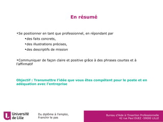 Du diplôme à l’emploi,
Franchir le pas
Bureau d’Aide à l’Insertion Professionnelle
42 rue Paul DUEZ -59000 LILLE
En résumé
•Se positionner en tant que professionnel, en répondant par
•des faits concrets,
•des illustrations précises,
•des descriptifs de mission
•Communiquer de façon claire et positive grâce à des phrases courtes et à
l’affirmatif
Objectif : Transmettre l’idée que vous êtes compétent pour le poste et en
adéquation avec l’entreprise
 
