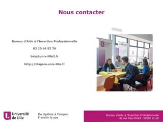 Du diplôme à l’emploi,
Franchir le pas
Bureau d’Aide à l’Insertion Professionnelle
42 rue Paul DUEZ -59000 LILLE
Nous contacter
Bureau d’Aide à l’Insertion Professionnelle
03 20 96 52 76
baip@univ-lille2.fr
http://lilagora.univ-lille.fr
 