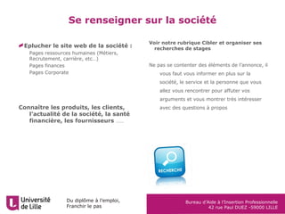 Du diplôme à l’emploi,
Franchir le pas
Bureau d’Aide à l’Insertion Professionnelle
42 rue Paul DUEZ -59000 LILLE
Eplucher le site web de la société :
 Pages ressources humaines (Métiers,
Recrutement, carrière, etc…)
 Pages finances
 Pages Corporate
Connaître les produits, les clients,
l’actualité de la société, la santé
financière, les fournisseurs ……
Se renseigner sur la société
Voir notre rubrique Cibler et organiser ses
recherches de stages
Ne pas se contenter des éléments de l’annonce, il
vous faut vous informer en plus sur la
société, le service et la personne que vous
allez vous rencontrer pour affuter vos
arguments et vous montrer très intéresser
avec des questions à propos
 