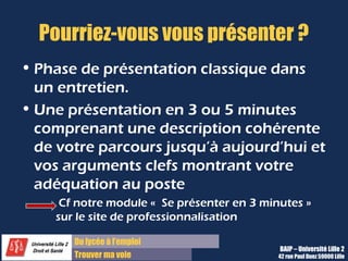Du diplôme à l’emploi,
Franchir le pas
Bureau d’Aide à l’Insertion Professionnelle
42 rue Paul DUEZ -59000 LILLE
Schéma d’une présentation en 2 minutes
Nom, prénom
Même si ils les connaissent déjà, cela permet de débuter logiquement et de lever le doute sur une
prononciation
Diplôme ou titre poursuivi et métier visé
Essayez de vous projeter dans l’avenir pour donner une première image de vous professionnelle et
non pas comme un éternel étudiant
Parcours de formation
Expliquer votre parcours de formation, les raisons de vos choix d’études, le goût que vous y trouvez
Parcours d’expériences
Décrivez comment vous avez choisi vos expériences de formation ou professionnelles ou
personnelles, avec quel but et ce que vous avez retenu voire acquis en termes de compétences,
de connaissances
Compétences clés et/ ou motivations pour le stage ou le poste
Terminez votre présentation par un retour à l’ici et maintenant, votre objectif de stage, et votre
motivation à rejoindre cette entreprise.
 
