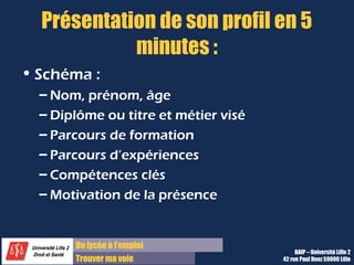 Du diplôme à l’emploi,
Franchir le pas
Bureau d’Aide à l’Insertion Professionnelle
42 rue Paul DUEZ -59000 LILLE
Quels sont vos points forts ?
2 ou 3 compétences utiles pour le poste
Des compétences et non des qualités ou aptitudes, c’est-à-dire qu’on attend ici des savoir-faire,
même les plus simples.
Et 2 ou 3 qualités ou atouts utiles pour le stage
Des qualités décrites avec des adjectifs précis et très personnels, ou des atouts en terme de
compétences linguistiques ou informatiques ou spéciales peuvent s’ajouter aux compétences
Toujours illustrez vos réponses par des exemples précis, voire chiffrés
Il s’agit de prouver ce que vous avancez, énumérez chaque point fort en décrivant un contexte où
vous avez mobilisé ce point fort
Pensez à décrire une expérience réussie semblable à celle qui vous sera confiée dans cette
entreprise.
 