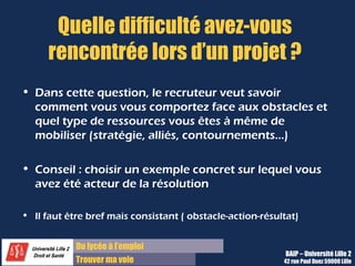 Du diplôme à l’emploi,
Franchir le pas
Bureau d’Aide à l’Insertion Professionnelle
42 rue Paul DUEZ -59000 LILLE
Quels sont vos qualités et vos défauts ?
Honnêteté :
Le recruteur compte sur votre honnêteté pour
répondre.
Pertinence :
Il cherche à savoir aussi si vous avez réfléchi
sur vous-même et sur les caractères de
personnalité que requiert ce métier.
Test :
C’est parfois pour certains recruteurs plus
votre façon d’y répondre que la réponse
elle-même qui l’intéresse.
Pourquoi cette question ? Comment y répondre ?
Il faut y répondre et donc avoir préparé
une réponse
Vous pouvez utiliser la liste des traits de
personnalité du PEC sur Lilagora.
Citez 2 ou 3 qualités et 2 ou 3 défauts
avec un contexte
Il s’agit de choisir des adjectifs précis,
différents de « motivé » ou « dynamique »
trop impersonnels.
Et il faut les placer dans un contexte, un
exemple concret pour rendre crédible votre
réponse.
Des qualités qui vont bien avec le
métier et des défauts qui ne nuisent pas
trop à votre efficacité
Vous pouvez expliquez comment vous palliez
ce défaut dans votre vie quotidienne.
 
