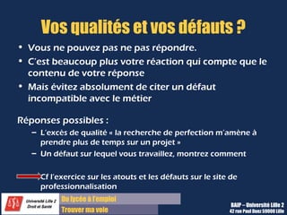 Du diplôme à l’emploi,
Franchir le pas
Bureau d’Aide à l’Insertion Professionnelle
42 rue Paul DUEZ -59000 LILLE
Où vous voyez-vous dans 5, 10 ans ?
Pour répondre à cette question, vous devez avoir une idée, voire avoir réfléchi :
Sur votre projet de carrière :
Il serait judicieux de vous projeter dans le futur
et de vous posez les questions de vos
motivations et valeurs professionnelles pour
savoir quelle direction vous voulez donner à
votre carrière en termes de :
•Montée en compétence
•Montée en responsabilité
•Mobilité géographique
•Etc.
Sur les évolutions naturelles du poste :
Vous visez un poste précis qui sera amené à
évoluer selon le contexte économique et
international du secteur.
Vous devez vous tenir au courant pour ne pas
faire d’impair à propos de vos missions mais
aussi de votre choix de fin d’études, de votre
spécialité finale.
 