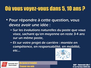 Du diplôme à l’emploi,
Franchir le pas
Bureau d’Aide à l’Insertion Professionnelle
42 rue Paul DUEZ -59000 LILLE
Quelles sont vos prétentions salariales ?
S’il s’agit d’un stage, cette question ne vous sera pas posée.
Pour répondre :
Il faut être au courant de ce qui se pratique dans la profession, le secteur, etc.
(conventions collectives, offres d’emploi, etc.)
Une bonne façon de répondre :
Il vaut mieux toujours donner une fourchette et non un chiffre fixe, parler en brut
mensuel ou annuel.
Vous pouvez prendre en compte votre salaire précédent pour justifier vos prétentions.
Si on ne vous pose pas la question, vous pouvez demander le salaire prévu
pour ce poste en fin d’entretien. Vous ferez ainsi preuve de maturité car cela peut
être un test parfois. Mais il ne s’agit pas ici de négocier des primes ou indemnités
diverses.
 
