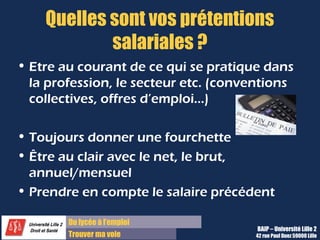 Du diplôme à l’emploi,
Franchir le pas
Bureau d’Aide à l’Insertion Professionnelle
42 rue Paul DUEZ -59000 LILLE
Comment voyez-vous l’évolution de votre
profession ?
Mobilisez vos connaissances générales sur
le secteur économique et votre métier
Il faut clairement se tenir au courant de
l’évolution spécifique du métier :
Il vous faut lire la presse spécialisée, être dans les
réseaux professionnels,, avoir repéré les enjeux
spécifiques du secteur.
Utilisez notre rubrique Ciblez et organisez ces
recherches pour la partie se renseigner sur une
entreprise.
 