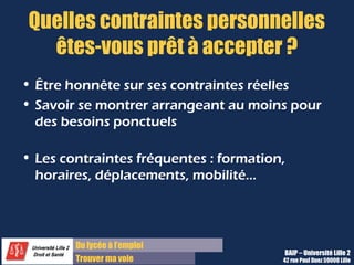 Du diplôme à l’emploi,
Franchir le pas
Bureau d’Aide à l’Insertion Professionnelle
42 rue Paul DUEZ -59000 LILLE
Pourquoi nous avoir choisi/ écrit ?
Sous entendu :
« Que savez-vous de nous ? » ou « Qu’est-ce qui
vous attire dans ce poste? dans notre
société ? »
Il s’agit d’être honnête et d’étayer sa
réponse :
 de chiffres,
De résultats cités dans la presse spécialisée,
d’exemples de projets ou de missions menées
par la société qui vous intéressent vraiment.
Et faites le lien entre votre motivation à les
rejoindre et votre carrière et vos projets.
Donc vous devez au préalable vous
renseigner sur l’actualité de la société et
ne pas vous contenter de l’offre.
 