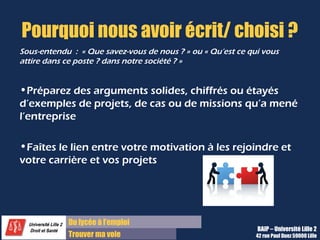 Du diplôme à l’emploi,
Franchir le pas
Bureau d’Aide à l’Insertion Professionnelle
42 rue Paul DUEZ -59000 LILLE
Quels sont vos hobbies ?
Erreurs à éviter :
Il ne faut pas mentir ! Il vaut mieux parler d’un
loisir standard de façon brève que de mentir
pour paraître intéressant. Un seul mensonge
même sur ce sujet, peut remettre tout
l’entretien en question et éliminer votre
candidature.
Ne minimisez pas des loisirs courants comme la
lecture ou le cinéma mais pensez à décrire un
genre préféré ou un auteur admiré pour son
travail, etc.
De manière générale, il ne s’agit pas non
plus de raconter sa vie, son œuvre, sa
passion dévorante, il faut être assez bref
car vous êtes en situation professionnelle.
Conseils :
Citez 1 ou 2 loisirs qui figurent ou pas sur votre
CV, mais qui surtout montrent une qualité
intéressante pour le poste donc il faut expliquer
ce que vous en retirez
Exemples :
 le théâtre pour la prise de parole en public,
Le sport collectif pour l’esprit d’équipe et de
compétition, etc.
Les jeux de stratégie pour l’esprit logique et
mathématique.
Donc vous devez au préalable préparer une
réponse si vos loisirs vous semblent
standards et peu intéressants.
 