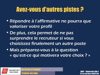 Du diplôme à l’emploi,
Franchir le pas
Bureau d’Aide à l’Insertion Professionnelle
42 rue Paul DUEZ -59000 LILLE
Avez-vous quelque-chose à ajouter ?
Faites la synthèse de l’entretien :
 Le besoin de l’entreprise
 Vos compétences / atouts clef
 Votre motivation à vous investir sur ce poste
C’est aussi l’occasion qui vous est offerte de communiquer des informations que vous n’auriez pas
abordées précédemment.
Même si cette question n’est pas posée, n’oubliez pas de remercier vos interlocuteurs de vous avoir
reçu.
 