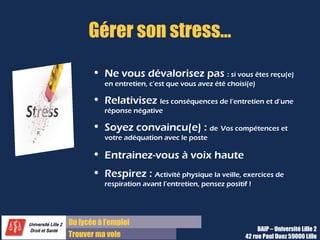 Du diplôme à l’emploi,
Franchir le pas
Bureau d’Aide à l’Insertion Professionnelle
42 rue Paul DUEZ -59000 LILLE
Préparez quelques questions à l’avance ?
•Vers la fin de l’entretien, cette question
apparaît souvent pour vérifier votre intérêt et
votre motivation.
•Poser une question pertinente ou deux sera
perçu très positivement.
•Cela montre votre motivation et votre intérêt
pour la société.
•Changez légèrement la nature de l’échange :
 Plus de dialogue et de naturel
S’agit-il d’un création de poste ou d’un
remplacement ?
Que pensez-vous de mes objectifs de stage ?
A moyen terme, comment voyez-vous évoluer
cette fonction ?
A quel service le poste est-il rattaché ?
Comment est-il organisé ?
Quelle est la place de ce service dans la
stratégie de la société ?
Quels sont les moyens et/ou outils à disposition
du poste pour réaliser la mission ? (moyens
humains, budget, parc machines, etc.)
Quel type de suite pensez-vous donner à ce
stage ?
Quelle est la date de début de stage ?
Pour répondre à « Avez-vous des
questions ?
Exemples :
 