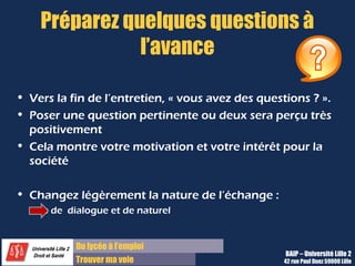 Du diplôme à l’emploi,
Franchir le pas
Bureau d’Aide à l’Insertion Professionnelle
42 rue Paul DUEZ -59000 LILLE
Simulez l’entretien
•Préparez soigneusement les réponses aux questions c’est bien mais les répéter à l’oral plusieurs fois.
•Vous pouvez demander à un ami de vous poser les questions, ou aussi vous entrainer devant un
miroir.
C’est une manière de se rendre compte de son attitude et de ce qu’elle véhicule.
•Plus le contenu de vos réponses est préparé, plus vous serez à l’aise et capable de réagir lors de
l’entretien.
•Plus vous aurez simulé vos réponses sans réciter mais en gardant en tête vos idées–clés,
plus répondrez de façon naturelle le jour J.
 
