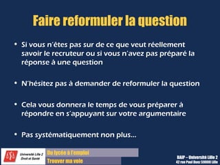 Du diplôme à l’emploi,
Franchir le pas
Bureau d’Aide à l’Insertion Professionnelle
42 rue Paul DUEZ -59000 LILLE
Astuce : Faire reformuler la question :
•Si vous n’êtes pas certain de ce que veut réellement savoir le recruteur ou si
vous n’avez pas préparé la réponse à une question, n’hésitez pas à demander
de reformuler la question.
Exemples :
« Si je comprends bien, vous voulez savoir si…. »
« Qu’entendez-vous par là ? Je ne suis pas certaine de vous avoir bien
compris.»
•Cela vous donnera le temps de vous préparer à répondre en s’appuyant sur
votre argumentaire et vos idées-forces.
•A ne pas utiliser systématiquement non plus…
 