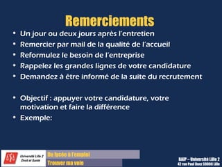 Du diplôme à l’emploi,
Franchir le pas
Bureau d’Aide à l’Insertion Professionnelle
42 rue Paul DUEZ -59000 LILLE
Remerciements
•Un jour ou deux jours après l’entretien,
•Remercier par mail de la qualité de l’accueil
•Reformulez le besoin de l’entreprise
•Rappelez les grandes lignes de votre
candidature
•Demandez à être informé de la suite du
recrutement.
Objectif : appuyer votre candidature,
votre motivation et faire la différence
•« Bonjour Madame Dupont
•Je tiens encore à vous remercier pour
l'entretien que vous m'avez accordé hier.
•J'ai beaucoup apprécié notre échange.
• Je vous reconfirme mon vif intérêt pour le
poste pour les raisons suivantes :
•Argument 1
•Argument 2
•Argument 3
• Je vous propose de partager désormais nos
réseaux sur Viadeo / Linkedin.
•Je serai ravi de vous compter désormais parmi
mes contacts sur Viadeo / Linkedin.
•
•Bien à vous,
•
•Madame
•Tél : 06 00 00 00 00 »
Remerciements Exemple
 