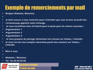 Du diplôme à l’emploi,
Franchir le pas
Bureau d’Aide à l’Insertion Professionnelle
42 rue Paul DUEZ -59000 LILLE
Relance
Délai et moyen de relance
7 à 10 jours après l’entretien, par mail si on e vous a rien précisé sur le
mode de reprise de contact, et plutôt par téléphone
Remerciements
Renouvelez vos remerciements pour avoir été reçu en entretien, à la ou les
personne(s) qui vous a (ont) reçu
Rappel de la motivation
Rappelez votre motivation pour le poste en citant un point abordé pendant
l’entretien
Objectif : démontrer votre motivation et votre compréhension des
enjeux du poste, sans insister toutefois.
 