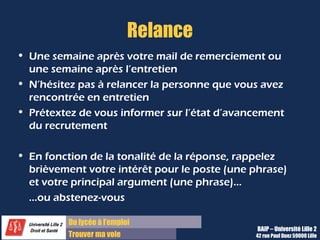 Du diplôme à l’emploi,
Franchir le pas
Bureau d’Aide à l’Insertion Professionnelle
42 rue Paul DUEZ -59000 LILLE
En résumé
•Se positionner en tant que professionnel, en répondant par :
 des faits concrets,
 des illustrations précises,
 des descriptifs de mission
•Communiquer de façon claire et positive grâce à des phrases courtes et à l’affirmatif.
Objectif : Transmettre l’idée que vous êtes compétent pour le poste et en adéquation
avec l’entreprise
 
