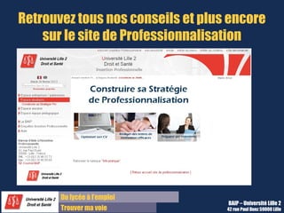 Du diplôme à l’emploi,
Franchir le pas
Bureau d’Aide à l’Insertion Professionnelle
42 rue Paul DUEZ -59000 LILLE
Nous contacter
Bureau d’Aide à l’Insertion Professionnelle
03 20 96 52 76
baip@univ-lille2.fr
http://lilagora.univ-lille.fr
 