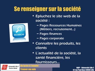 Du diplôme à l’emploi,
Franchir le pas
Bureau d’Aide à l’Insertion Professionnelle
42 rue Paul DUEZ -59000 LILLE
Eplucher le site web de la société :
 Pages ressources humaines (Métiers,
Recrutement, carrière, etc…)
 Pages finances
 Pages Corporate
Connaître les produits, les clients,
l’actualité de la société, la santé
financière, les fournisseurs ……
Se renseigner sur la société
Voir notre rubrique Cibler et organiser ses
recherches de stages
Ne pas se contenter des éléments de l’annonce, il
vous faut vous informer en plus sur la
société, le service et la personne que vous
allez vous rencontrer pour affuter vos
arguments et vous montrer très intéresser
avec des questions à propos
 