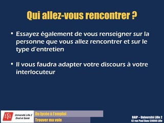 Du diplôme à l’emploi,
Franchir le pas
Bureau d’Aide à l’Insertion Professionnelle
42 rue Paul DUEZ -59000 LILLE
Essayer également de vous renseigner sur la ou les personne(s) que
vous allez rencontrer :
 Le DRH,
 Le directeur ou le chef de service
 Le Dirigeant
Mais aussi sur le type d’entretien et la procédure de recrutement usité :
 Un entretien en face à face
 Un entretien face à un plusieurs personnes
 Un entretien suivi ou précédé de tests
Vous pourrez ainsi adapter votre discours et vous préparer à ces conditions
particulières.
Savoir qui vous allez rencontrer
 