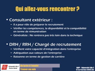 Du diplôme à l’emploi,
Franchir le pas
Bureau d’Aide à l’Insertion Professionnelle
42 rue Paul DUEZ -59000 LILLE
Consultant extérieur de cabinet de
recrutement :
Il a pour rôle de préparer le recrutement pour le
compte de la société.
Il vérifie les compétences, la disponibilité et la
compatibilité en terme de rémunération
C’est un généraliste qui ne rentrera pas très loi n
dans la technique.
DRH/RRH/ Chargé de recrutement de la
société :
Ces personnes vérifient votre capacité d’intégration
dans leur entreprise, votre adéquation aux
valeurs de l’entreprise.
Et ils raisonnent surtout en terme de gestion des
carrière, pas en terme opérationnel.
Qui allez-vous rencontrer ?
Le supérieur hiérarchique ou N+1 :
Il est plus directement intéressé par le recrutement
donc il vérifie vos compétences techniques et
opérationnelles.
Mais il s’inquiète aussi de votre capacité
d’intégration concrète dans l’équipe et de votre
capacité à travailler directement avec lui.
Le Directeur Général :
Si vous le rencontrez, cela arrivera enfin de
processus de recrutement.
Il s’intéresse à votre capacité d’intégration et
d’évolution dans l’entreprise.
Il est peu intéressé par la technicité mais plus par
les grands étapes de votre parcours.
 