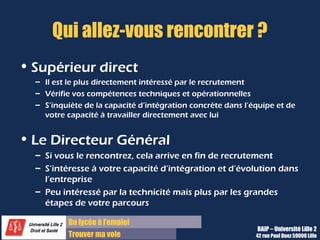 Du diplôme à l’emploi,
Franchir le pas
Bureau d’Aide à l’Insertion Professionnelle
42 rue Paul DUEZ -59000 LILLE
Votre fil conducteur
Message contenant 2 ou 3 idées forces à faire passer tout au long de
l’entretien, basé sur :
 Votre personnalité
 Vos points forts
 Vos expériences
 Votre adéquation à la culture de l’entreprise
Message à faire passer par :
– Des qualités placées au sein de vos arguments
– Votre comportement et votre gestuelle (communication non verbale)
– L’explicitation de vos goûts et vos passions
 