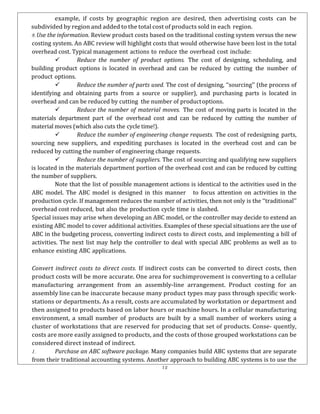 12
example, if costs by geographic region are desired, then advertising costs can be
subdivided by region and added to the total cost of products sold in each region.
8.Use the information. Review product costs based on the traditional costing system versus the new
costing system. An ABC review will highlight costs that would otherwise have been lost in the total
overhead cost. Typical management actions to reduce the overhead cost include:
 Reduce the number of product options. The cost of designing, scheduling, and
building product options is located in overhead and can be reduced by cutting the number of
product options.
 Reduce the number of parts used. The cost of designing, ‘‘sourcing’’ (the process of
identifying and obtaining parts from a source or supplier), and purchasing parts is located in
overhead and can be reduced by cutting the number of productoptions.
 Reduce the number of material moves. The cost of moving parts is located in the
materials department part of the overhead cost and can be reduced by cutting the number of
material moves (which also cuts the cycle time!).
 Reduce the number of engineering change requests. The cost of redesigning parts,
sourcing new suppliers, and expediting purchases is located in the overhead cost and can be
reduced by cutting the number of engineering change requests.
 Reduce the number of suppliers. The cost of sourcing and qualifying new suppliers
is located in the materials department portion of the overhead cost and can be reduced by cutting
the number of suppliers.
Note that the list of possible management actions is identical to the activities used in the
ABC model. The ABC model is designed in this manner to focus attention on activities in the
production cycle. If management reduces the number of activities, then not only is the ‘‘traditional’’
overhead cost reduced, but also the production cycle time is slashed.
Special issues may arise when developing an ABC model, or the controller may decide to extend an
existing ABC model to cover additional activities. Examples of these special situations are the use of
ABC in the budgeting process, converting indirect costs to direct costs, and implementing a bill of
activities. The next list may help the controller to deal with special ABC problems as well as to
enhance existing ABC applications.
Convert indirect costs to direct costs. If indirect costs can be converted to direct costs, then
product costs will be more accurate. One area for suchimprovement is converting to a cellular
manufacturing arrangement from an assembly-line arrangement. Product costing for an
assembly line can be inaccurate because many product types may pass through specific work-
stations or departments. As a result, costs are accumulated by workstation or department and
then assigned to products based on labor hours or machine hours. In a cellular manufacturing
environment, a small number of products are built by a small number of workers using a
cluster of workstations that are reserved for producing that set of products. Conse- quently,
costs are more easily assigned to products, and the costs of those grouped workstations can be
considered direct instead of indirect.
1. Purchase an ABC software package. Many companies build ABC systems that are separate
from their traditional accounting systems. Another approach to building ABC systems is to use the
 