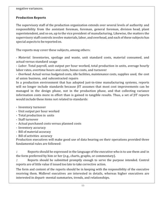 15
negative variances.
Production Reports
The supervisory staff of the production organization extends over several levels of authority and
responsibility from the assistant foreman, foreman, general foreman, division head, plant
superintendent, and so on, up to the vice president of manufacturing. Likewise, the matters the
supervisory staff controls involve materials, labor, and overhead, and each of these subjects has
special aspects to bereportedon.
The reports may cover these subjects, among others:
& Material. Inventories, spoilage and waste, unit standard costs, material consumed, and
actual versus standard usage
& Labor. Total payroll, unit output per hour worked, total production in units, average hourly
labor rates, overtime hours and costs, bonus costs, and turnover
& Overhead. Actual versus budgeted costs, idle facilities, maintenance costs, supplies used, the cost
of union business, and subcontracted repairs
In a production environment that has adopted just-in-time manufacturing systems, reports
will no longer include standards because JIT assumes that most cost improvements can be
managed in the design phase, not in the production phase, and that collecting variance
information costs more in effort than is gained in tangible results. Thus, a set of JIT reports
would include these items not related to standards:
& Inventory turnover
& Unit output per hour worked
& Total production in units
& Staff turnover
& Actual purchased costs versus planned costs
& Inventory accuracy
& Bill of material accuracy
& Bill of activities accuracy
Production executives will make good use of data bearing on their operations provided three
fundamental rules are followed:
1. Reports should be expressed in the language of the executive who is to use them and in
the form preferred by him or her (e.g., charts, graphs, or commentary).
2. Reports should be submitted promptly enough to serve the purpose intended. Control
reports are of little value if issued too late to take corrective action.
The form and content of the reports should be in keeping with the responsibility of the executive
receiving them. Midlevel executives are interested in details, whereas higher executives are
interested in depart- mental summaries, trends, and relationships.
 