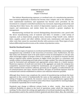 3
SUMMARY OF DISCUSSION
MODULE 9
Chapter 9: Overhead
The Indirect Manufacturing expenses, or overhead costs, of a manufacturing operation
have increased significantly as business has become more complex and as the utilization of
more sophisticated machinery and equipment has become more prevalent. As the
investment in computer-controlled machinery has increased, improving productivity and
reducing direct labor hours, the control of depreciation expense, power costs, machine
repairs and maintenance, and similar items has received a greater emphasis by
management.
Manufacturing overhead has several distinguishing characteristics com- pared with
the direct manufacturing costs of material and labor. It includes a wide variety of
expenses, such as depreciation, property taxes, insurance, fringe benefit costs, indirect
labor, supplies, power and other utilities, clerical costs, maintenance and repairs, and
other costs that cannot be associated directly with a process or job. These types of costs
behavedifferentlyfromdirectcosts,as the volume of production varies.
Need for Overhead Controls
The diverse types of expenses in overhead and divided responsibility concerning their
management may contribute to the incurrence of excessive costs. Furthermore, the fact
that many cost elements seem to be quite small in terms of consumption or cost per unit
often encourages neglect of proper control. For example, it is natural to increase clerical
help as required when volume increases to higher levels, but there is a reluctance and
usually a delay in eliminating such help when no longer needed. The reduced requirement
must be forecasted and anticipated and appropriate actions taken in a timely manner.
Numerous expenses of small-unit-cost items in the aggregate can make the company less
competitive: excessive hours worked for maintenance, use of special forms or supplies
when standard items would be sufficient, personal use of supplies, or indiscriminate use
of communications and repro- duction facilities. All types of overhead expenses must be
evaluated and controls established to achieve cost reduction wherever possible.
Although these factors may complicate the control of manufacturing overhead, the basic
approach to this control is fundamentally the same as that applying to direct costs: the
setting of budgets or standards, the measure- ment of actual performance against those
standards, and the taking of corrective action when those responsible for meeting budgets
or standards repeatedly fail to reach the goal.
Standards may change at different volume levels; in other words, they must have
sufficient flexibility to adjust to the level of operations under which the supervisor is
working. To this extent the setting and application of overhead standards may differ from
the procedure used in the control of direct material and direct labor. Also, the controller
 
