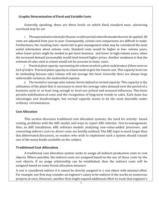 8
Graphic Determination of Fixed and Variable Costs
Generally speaking, there are three levels on which fixed standard man- ufacturing
overhead may be set:
1. Theexpectedsalesvolumefortheyear,orotherperiod,whenthestandardsareto be applied. All
costs are adjusted from year to year. Consequently, certain cost comparisons are difficult to make.
Furthermore, the resulting state- ments fail to give management what may be considered the most
useful information about volume costs. Standard costs would be higher in low- volume years,
when lower prices might be needed to get more business, and lower in high-volume years, when
the increased demand presumably would tend toward higher prices. Another weakness is that the
estimate of sales used as a basis would not be accurate in many cases.
2. Practical plant capacity, representing the volume at which a plant could produce if there were no
lack of orders. Practical plant capacity as a basis tends to give the lowest cost. This capacity level can
be misleading because sales volume will not average this level. Generally there are always large
unfavorable variances, the unabsorbed expense.
3. The normal or average sales volume, herein defined as normal capacity. This capacity is the
utilization of the plant that is necessary to meet the average sales demand over the period of a
business cycle or at least long enough to level out cyclical and seasonal influences. This basis
permits stabilization of costs and the recognition of long-term trends in sales. Each basis has
advantages and disadvantages, but normal capacity seems to be the most desirable under
ordinary circumstances.
Cost Allocation
This section discusses traditional cost allocation systems, the need for activity- based
costing, problems with the ABC model, and ways to report ABC informa- tion to management.
Also, an ABC installation, ABC software models, analyzing non–value-added processes, and
converting indirect costs to direct costs are briefly outlined. The ABC topic is much larger than
this abbreviated discussion, so readers who wish to implement such a system should consult
one of the many books available on the subject.
Traditional Cost Allocation
A traditional cost allocation system seeks to assign all indirect production costs to cost
objects. Where possible, the indirect costs are assigned based on the use of those costs by the
cost objects. If no usage relationship can be established, then the indirect costs will be
assigned based on some broad allocation measure.
A cost is considered indirect if it cannot be directly assigned to a cost object with minimal effort.
For example, one firm may consider an engineer’s salary to be indirect if she works on numerous
projects at once. However, another firm might expand additional effort to track that engineer’s
 