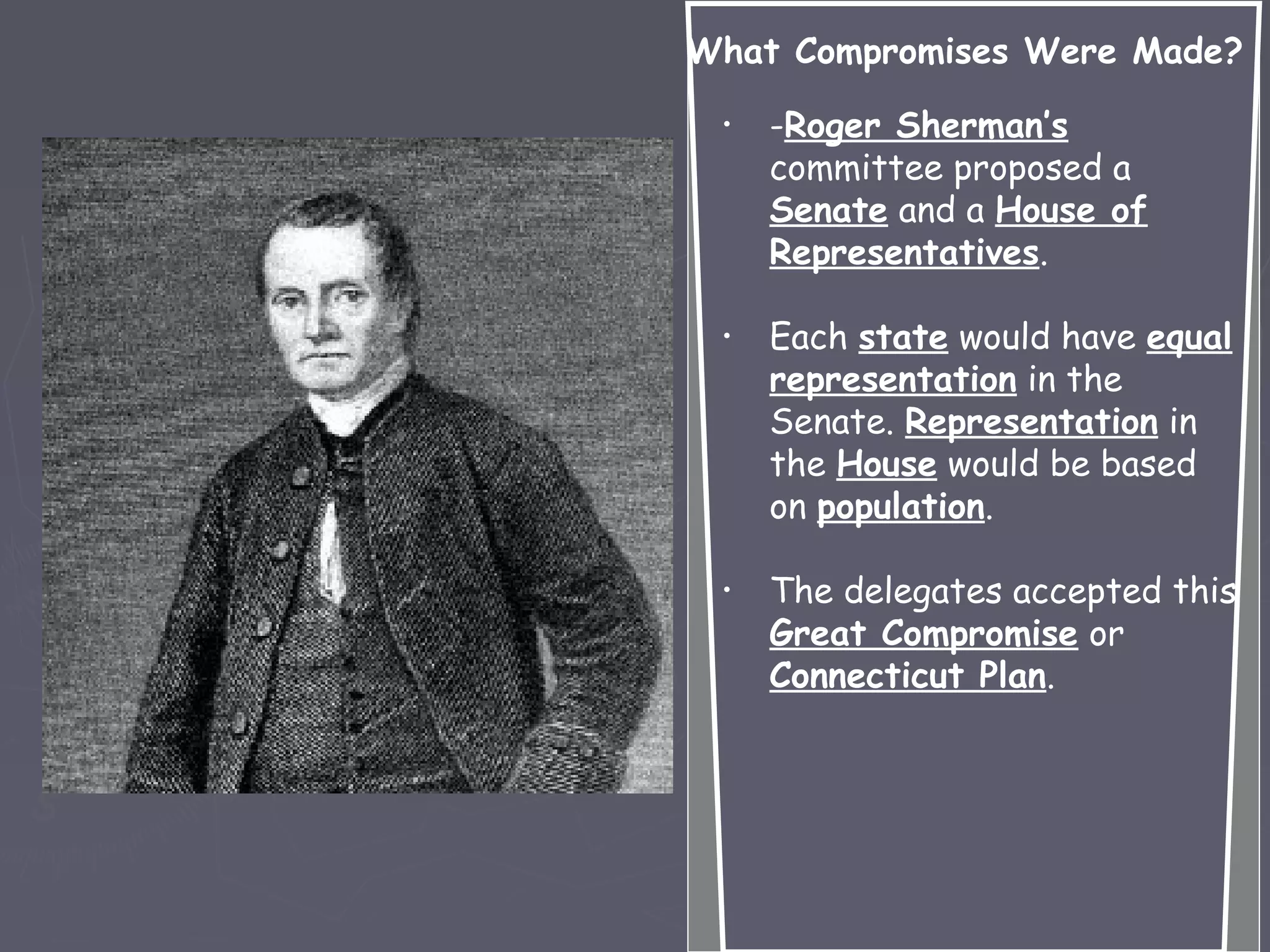 What Compromises Were Made?
• -Roger Sherman’s
committee proposed a
Senate and a House of
Representatives.
• Each state would have equal
representation in the
Senate. Representation in
the House would be based
on population.
• The delegates accepted this
Great Compromise or
Connecticut Plan.
 