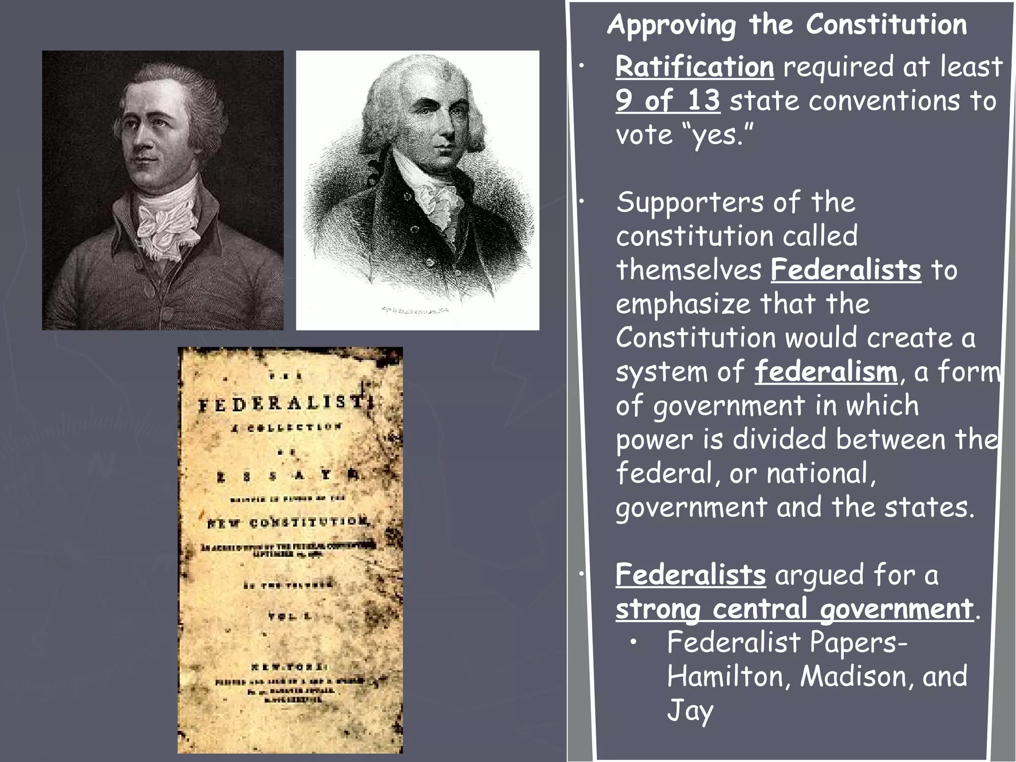 Approving the Constitution
• Ratification required at least
9 of 13 state conventions to
vote “yes.”
• Supporters of the
constitution called
themselves Federalists to
emphasize that the
Constitution would create a
system of federalism, a form
of government in which
power is divided between the
federal, or national,
government and the states.
• Federalists argued for a
strong central government.
• Federalist Papers-
Hamilton, Madison, and
Jay
 