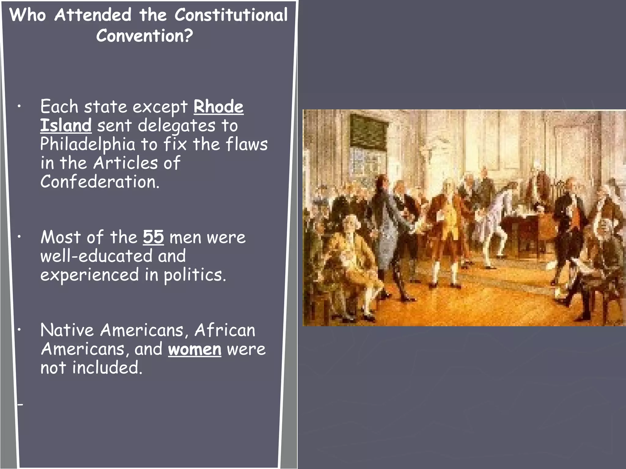 Who Attended the Constitutional
Convention?
• Each state except Rhode
Island sent delegates to
Philadelphia to fix the flaws
in the Articles of
Confederation.
• Most of the 55 men were
well-educated and
experienced in politics.
• Native Americans, African
Americans, and women were
not included.
-
 