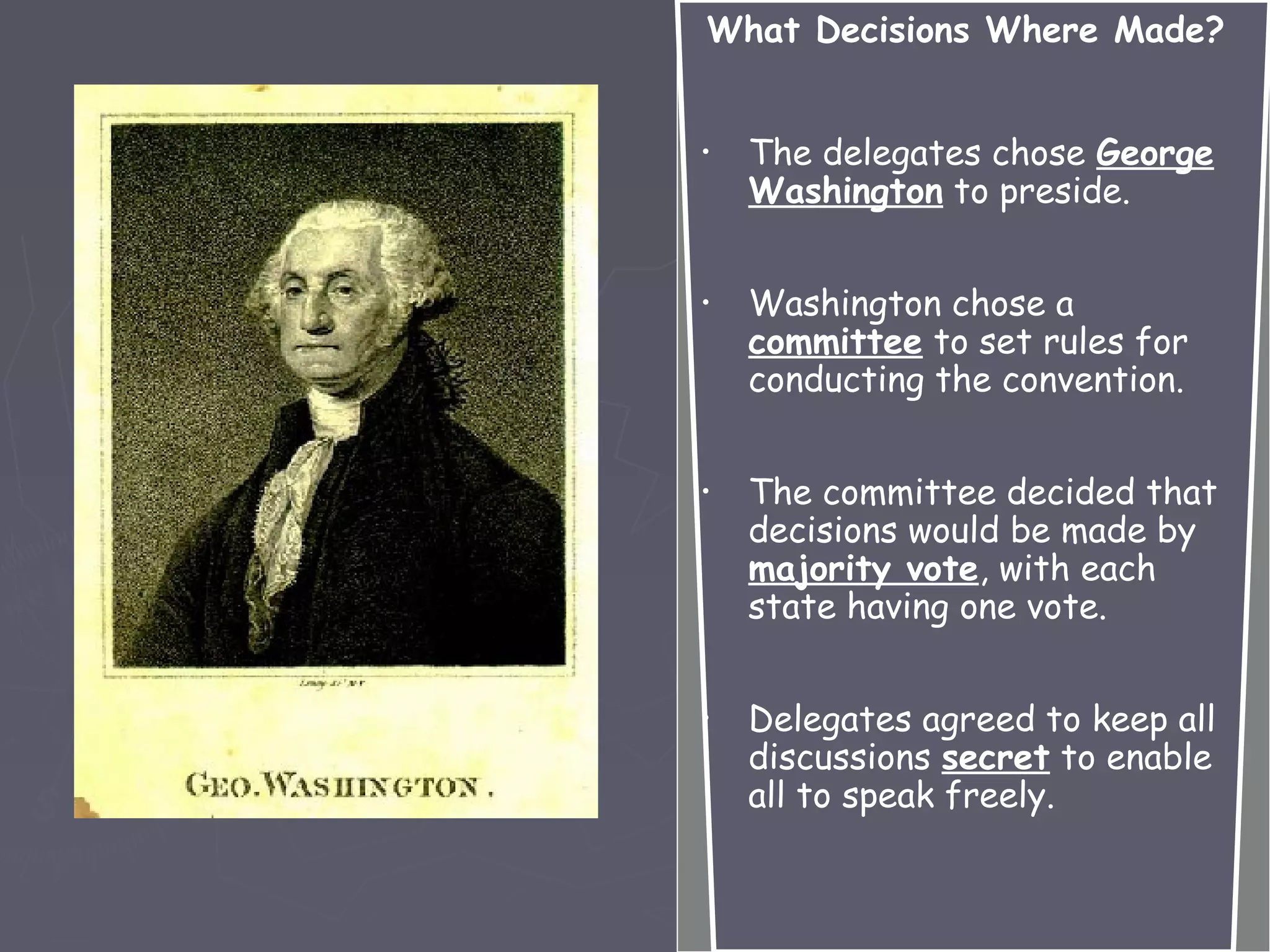 What Decisions Where Made?
• The delegates chose George
Washington to preside.
• Washington chose a
committee to set rules for
conducting the convention.
• The committee decided that
decisions would be made by
majority vote, with each
state having one vote.
• Delegates agreed to keep all
discussions secret to enable
all to speak freely.
 