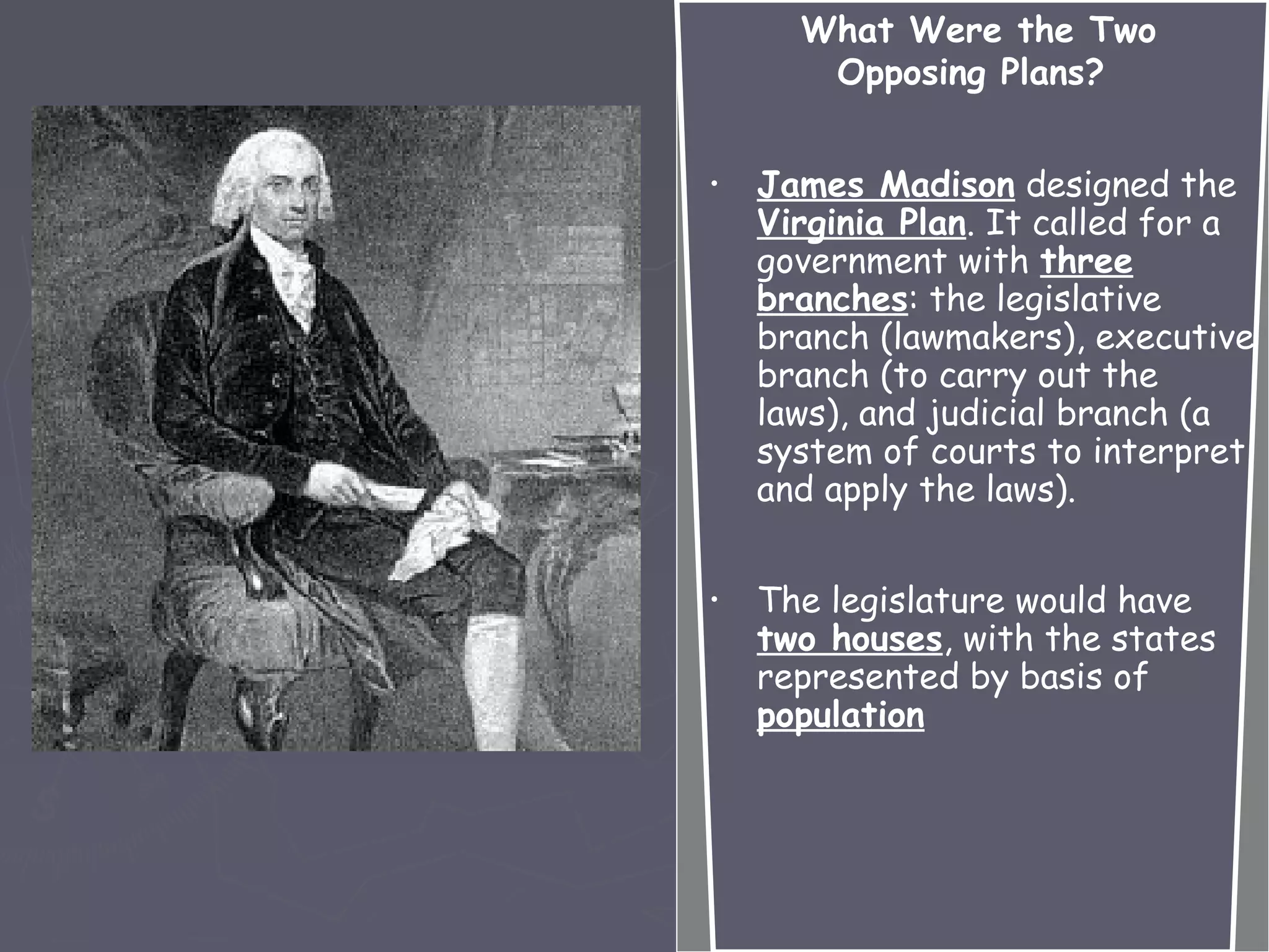 What Were the Two
Opposing Plans?
• James Madison designed the
Virginia Plan. It called for a
government with three
branches: the legislative
branch (lawmakers), executive
branch (to carry out the
laws), and judicial branch (a
system of courts to interpret
and apply the laws).
• The legislature would have
two houses, with the states
represented by basis of
population
 